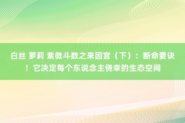 白丝 萝莉 紫微斗数之来因宫（下）：断命要诀！它决定每个东说念主侥幸的生态空间