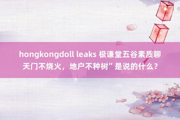 hongkongdoll leaks 极谦堂五谷素质聊天门不烧火，地户不种树”是说的什么？