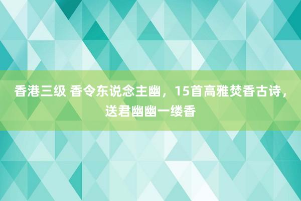 香港三级 香令东说念主幽，15首高雅焚香古诗，送君幽幽一缕香