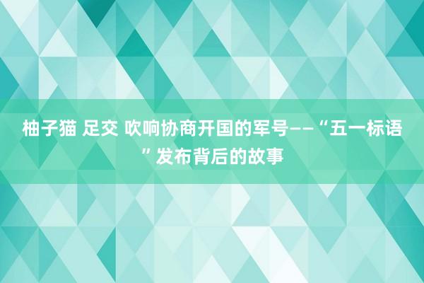 柚子猫 足交 吹响协商开国的军号——“五一标语”发布背后的故事