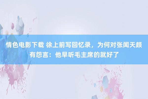 情色电影下载 徐上前写回忆录，为何对张闻天颇有怨言：他早听毛主席的就好了