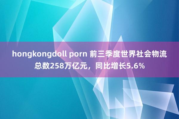 hongkongdoll porn 前三季度世界社会物流总数258万亿元，同比增长5.6%