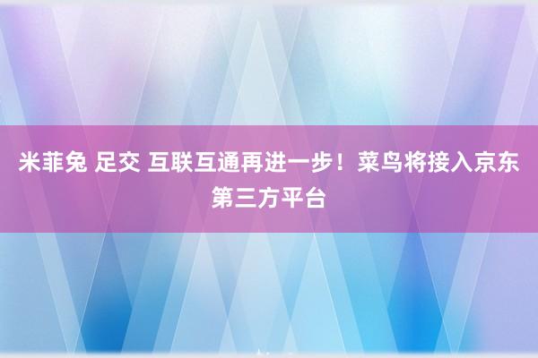 米菲兔 足交 互联互通再进一步！菜鸟将接入京东第三方平台