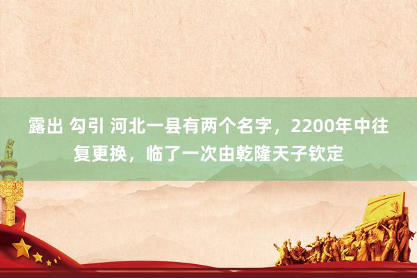 露出 勾引 河北一县有两个名字，2200年中往复更换，临了一次由乾隆天子钦定