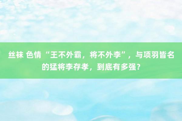 丝袜 色情 “王不外霸，将不外李”，与项羽皆名的猛将李存孝，到底有多强？