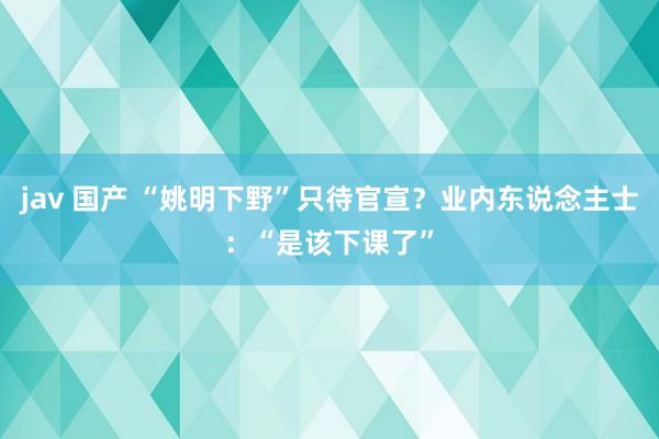 jav 国产 “姚明下野”只待官宣？业内东说念主士：“是该下课了”