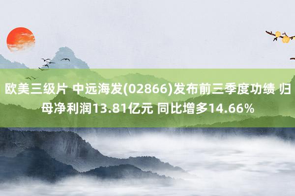 欧美三级片 中远海发(02866)发布前三季度功绩 归母净利润13.81亿元 同比增多14.66%