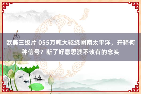 欧美三级片 055万吨大驱绕圈南太平洋，开释何种信号？断了好意思澳不该有的念头