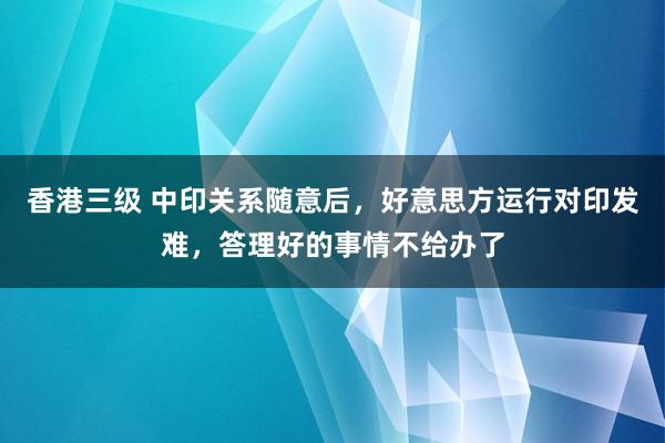 香港三级 中印关系随意后，好意思方运行对印发难，答理好的事情不给办了