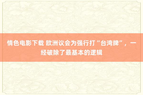 情色电影下载 欧洲议会为强行打“台湾牌”，一经破除了最基本的逻辑