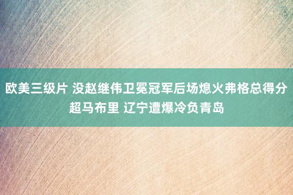 欧美三级片 没赵继伟卫冕冠军后场熄火弗格总得分超马布里 辽宁遭爆冷负青岛