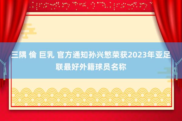 三隅 倫 巨乳 官方通知孙兴慜荣获2023年亚足联最好外籍球员名称