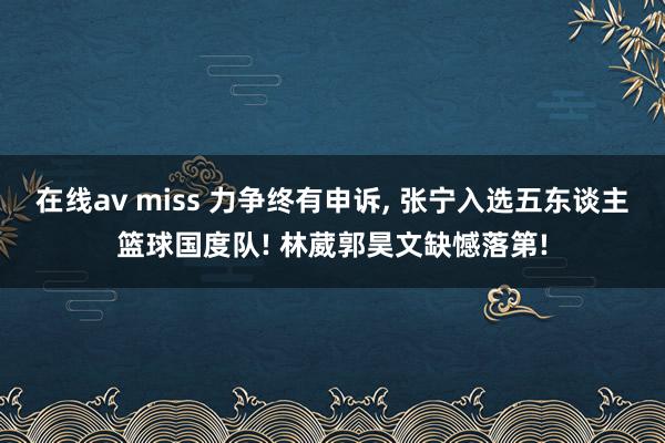 在线av miss 力争终有申诉， 张宁入选五东谈主篮球国度队! 林葳郭昊文缺憾落第!