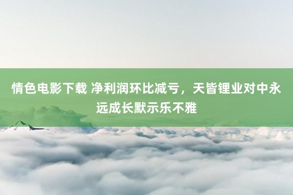 情色电影下载 净利润环比减亏，天皆锂业对中永远成长默示乐不雅