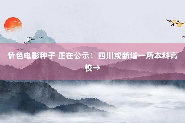 情色电影种子 正在公示！四川或新增一所本科高校→