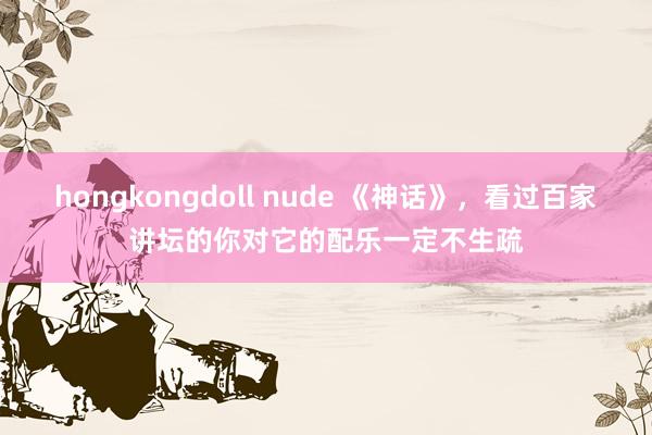 hongkongdoll nude 《神话》，看过百家讲坛的你对它的配乐一定不生疏