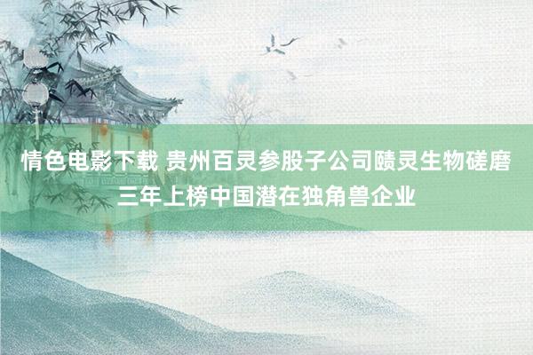 情色电影下载 贵州百灵参股子公司赜灵生物磋磨三年上榜中国潜在独角兽企业