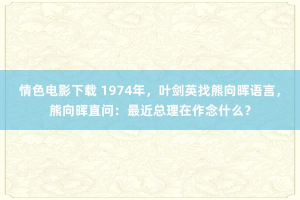 情色电影下载 1974年，叶剑英找熊向晖语言，熊向晖直问：最近总理在作念什么？