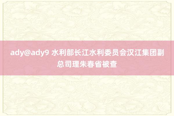 ady@ady9 水利部长江水利委员会汉江集团副总司理朱春省被查