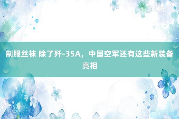 制服丝袜 除了歼-35A，中国空军还有这些新装备亮相