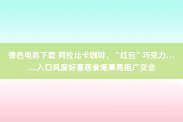 情色电影下载 阿拉比卡咖啡、“红包”巧克力……入口风度好意思食辘集亮相广交会