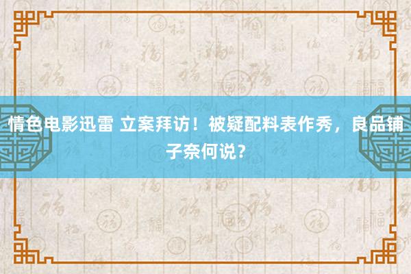 情色电影迅雷 立案拜访！被疑配料表作秀，良品铺子奈何说？