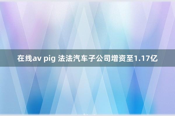 在线av pig 法法汽车子公司增资至1.17亿