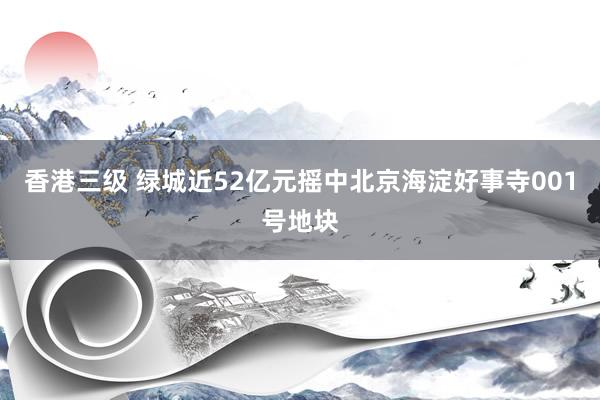 香港三级 绿城近52亿元摇中北京海淀好事寺001号地块