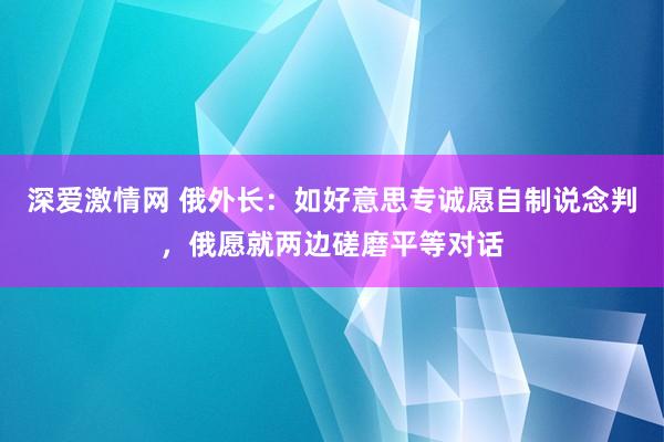 深爱激情网 俄外长：如好意思专诚愿自制说念判，俄愿就两边磋磨平等对话