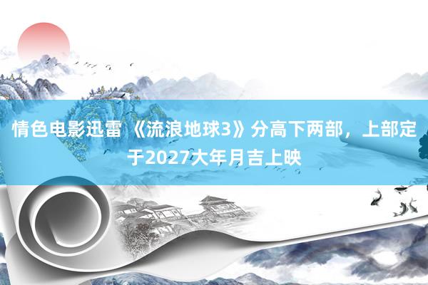 情色电影迅雷 《流浪地球3》分高下两部，上部定于2027大年月吉上映