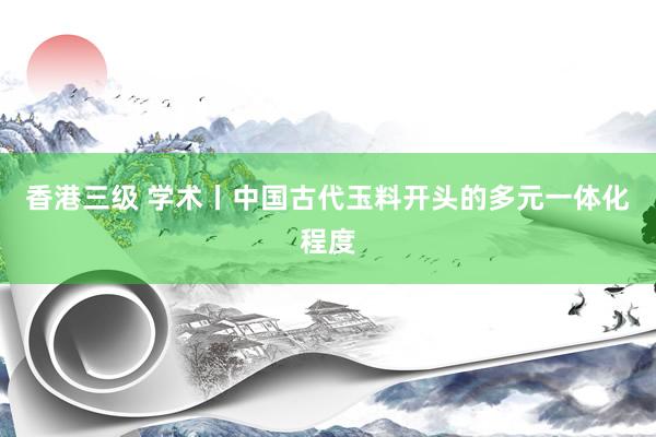 香港三级 学术丨中国古代玉料开头的多元一体化程度