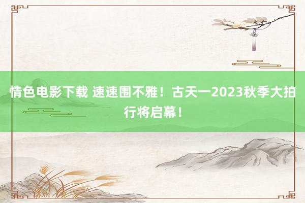 情色电影下载 速速围不雅！古天一2023秋季大拍行将启幕！