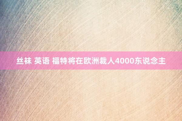 丝袜 英语 福特将在欧洲裁人4000东说念主