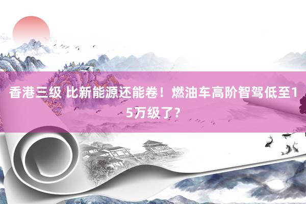 香港三级 比新能源还能卷！燃油车高阶智驾低至15万级了？