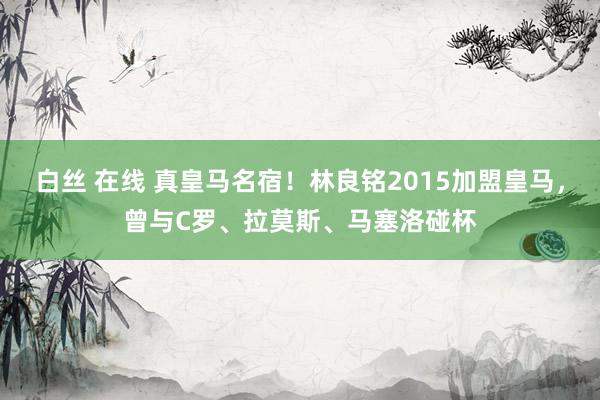 白丝 在线 真皇马名宿！林良铭2015加盟皇马，曾与C罗、拉莫斯、马塞洛碰杯