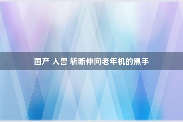 国产 人兽 斩断伸向老年机的黑手