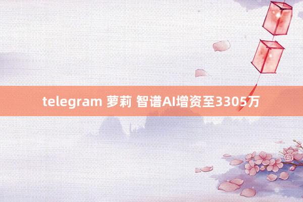 telegram 萝莉 智谱AI增资至3305万