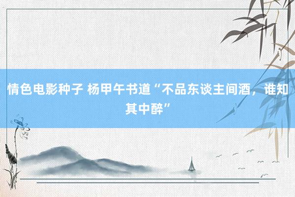 情色电影种子 杨甲午书道“不品东谈主间酒，谁知其中醉”