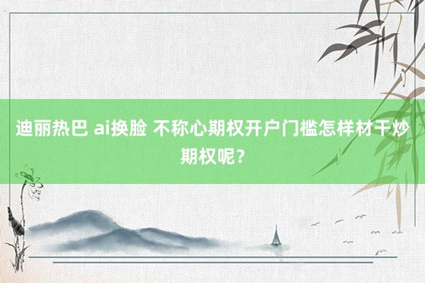 迪丽热巴 ai换脸 不称心期权开户门槛怎样材干炒期权呢？