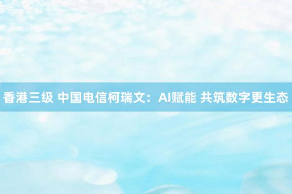 香港三级 中国电信柯瑞文：AI赋能 共筑数字更生态