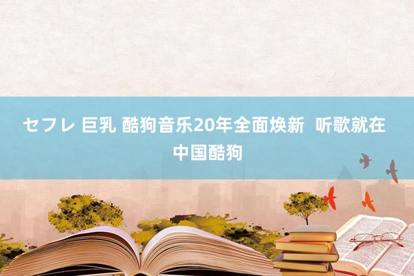 セフレ 巨乳 酷狗音乐20年全面焕新  听歌就在 中国酷狗