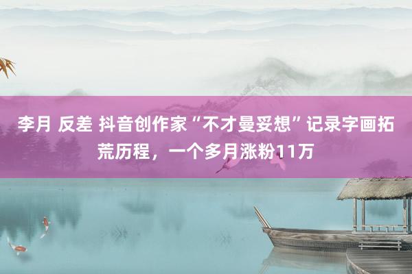 李月 反差 抖音创作家“不才曼妥想”记录字画拓荒历程，一个多月涨粉11万