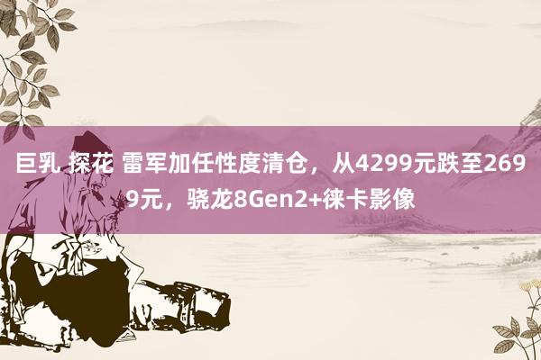 巨乳 探花 雷军加任性度清仓，从4299元跌至2699元，骁龙8Gen2+徕卡影像