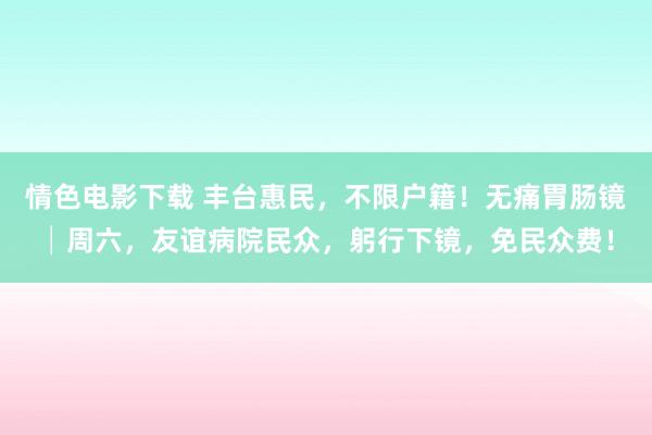 情色电影下载 丰台惠民，不限户籍！无痛胃肠镜│周六，友谊病院民众，躬行下镜，免民众费！