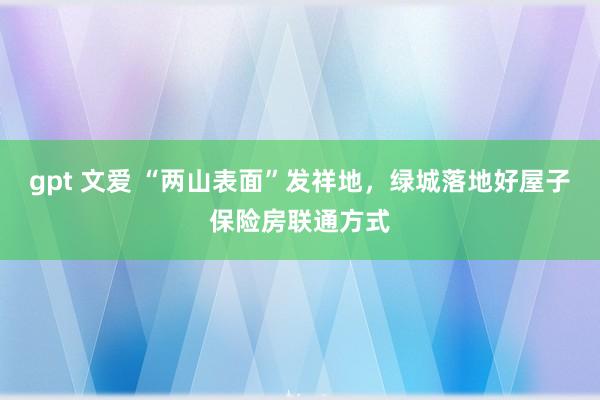 gpt 文爱 “两山表面”发祥地，绿城落地好屋子保险房联通方式