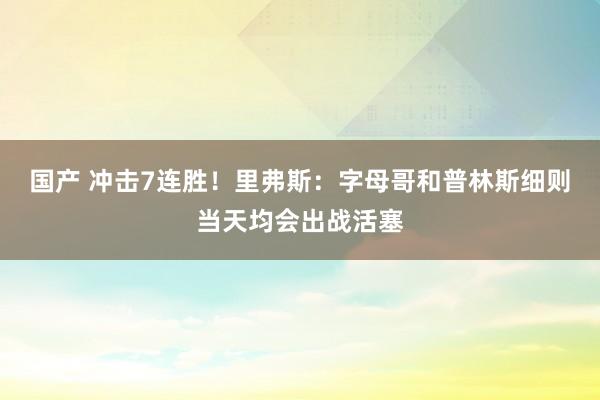 国产 冲击7连胜！里弗斯：字母哥和普林斯细则当天均会出战活塞