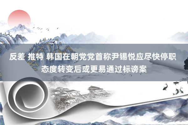 反差 推特 韩国在朝党党首称尹锡悦应尽快停职 态度转变后或更易通过标谤案