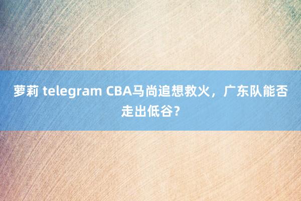 萝莉 telegram CBA马尚追想救火，广东队能否走出低谷？