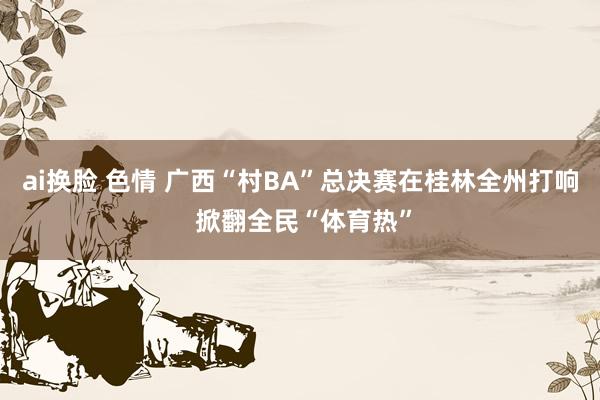 ai换脸 色情 广西“村BA”总决赛在桂林全州打响 掀翻全民“体育热”