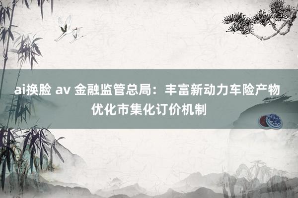 ai换脸 av 金融监管总局：丰富新动力车险产物 优化市集化订价机制